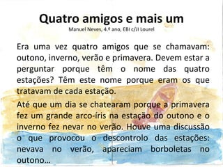 Quatro amigos e mais um
             Manuel Neves, 4.º ano, EBI c/JI Lourel


Era uma vez quatro amigos que se chamavam:
outono, inverno, verão e primavera. Devem estar a
perguntar porque têm o nome das quatro
estações? Têm este nome porque eram os que
tratavam de cada estação.
Até que um dia se chatearam porque a primavera
fez um grande arco-íris na estação do outono e o
inverno fez nevar no verão. Houve uma discussão
o que provocou o descontrolo das estações:
nevava no verão, apareciam borboletas no
outono…
 