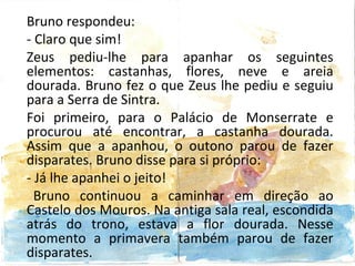 Bruno respondeu:
- Claro que sim!
Zeus pediu-lhe para apanhar os seguintes
elementos: castanhas, flores, neve e areia
dourada. Bruno fez o que Zeus lhe pediu e seguiu
para a Serra de Sintra.
Foi primeiro, para o Palácio de Monserrate e
procurou até encontrar, a castanha dourada.
Assim que a apanhou, o outono parou de fazer
disparates. Bruno disse para si próprio:
- Já lhe apanhei o jeito!
  Bruno continuou a caminhar em direção ao
Castelo dos Mouros. Na antiga sala real, escondida
atrás do trono, estava a flor dourada. Nesse
momento a primavera também parou de fazer
disparates.
 