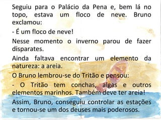 Seguiu para o Palácio da Pena e, bem lá no
topo, estava um floco de neve. Bruno
exclamou:
- É um floco de neve!
Nesse momento o inverno parou de fazer
disparates.
Ainda faltava encontrar um elemento da
natureza: a areia.
O Bruno lembrou-se do Tritão e pensou:
- O Tritão tem conchas, algas e outros
elementos marinhos. Também deve ter areia!
Assim, Bruno, conseguiu controlar as estações
e tornou-se um dos deuses mais poderosos.
 