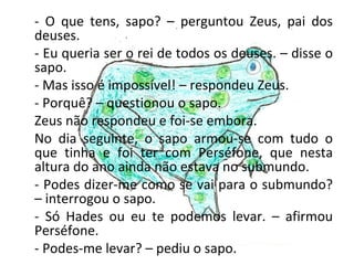- O que tens, sapo? – perguntou Zeus, pai dos
deuses.
- Eu queria ser o rei de todos os deuses. – disse o
sapo.
- Mas isso é impossível! – respondeu Zeus.
- Porquê? – questionou o sapo.
Zeus não respondeu e foi-se embora.
No dia seguinte, o sapo armou-se com tudo o
que tinha e foi ter com Perséfone, que nesta
altura do ano ainda não estava no submundo.
- Podes dizer-me como se vai para o submundo?
– interrogou o sapo.
- Só Hades ou eu te podemos levar. – afirmou
Perséfone.
- Podes-me levar? – pediu o sapo.
 