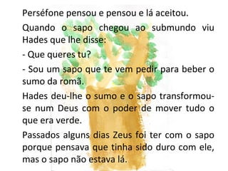 Perséfone pensou e pensou e lá aceitou.
Quando o sapo chegou ao submundo viu
Hades que lhe disse:
- Que queres tu?
- Sou um sapo que te vem pedir para beber o
sumo da romã.
Hades deu-lhe o sumo e o sapo transformou-
se num Deus com o poder de mover tudo o
que era verde.
Passados alguns dias Zeus foi ter com o sapo
porque pensava que tinha sido duro com ele,
mas o sapo não estava lá.
 
