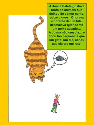 A Joana Pateta gostava tanto de animais que deixou de comer carne, peixe e ovos.  Chorava em frente de um bife, desmaiava quando via um peixe assado… A Joana não crescia… e ficou tão pequenina que um gato, um dia, achou que ela era um rato! 