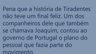 Pena que a história de Tiradentes
não teve um final feliz. Um dos
companheiros dele que também
se chamava Joaquim, contou ao
governo de Portugal o plano do
pessoal que fazia parte do
 