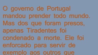 O governo de Portugal
mandou prender todo mundo.
Mas dos que foram presos,
apenas Tiradentes foi
condenado a morte. Ele foi
enforcado para servir de
exemplo aos outros que
 