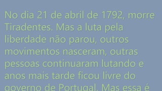 No dia 21 de abril de 1792, morre
Tiradentes. Mas a luta pela
liberdade não parou, outros
movimentos nasceram, outras
pessoas continuaram lutando e
anos mais tarde ficou livre do
 
