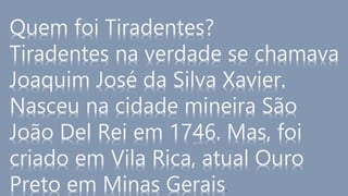 Quem foi Tiradentes?
Tiradentes na verdade se chamava
Joaquim José da Silva Xavier.
Nasceu na cidade mineira São
João Del Rei em 1746. Mas, foi
criado em Vila Rica, atual Ouro
Preto em Minas Gerais.
 