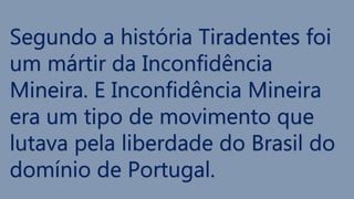 Segundo a história Tiradentes foi
um mártir da Inconfidência
Mineira. E Inconfidência Mineira
era um tipo de movimento que
lutava pela liberdade do Brasil do
domínio de Portugal.
 
