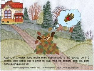 Assim, o Chester ficou muito mais descansado e até gostou de ir à
escola, pois sabia que o amor da sua mãe vai sempre com ele, para
onde quer que ele vá!
11
História adaptada a partir do livro "The kissing hand" por M. Jesus Sousa (Juca)
 