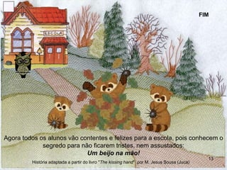 Agora todos os alunos vão contentes e felizes para a escola, pois conhecem o
segredo para não ficarem tristes, nem assustados:
Um beijo na mão!
FIM
13
História adaptada a partir do livro "The kissing hand" por M. Jesus Sousa (Juca)
 