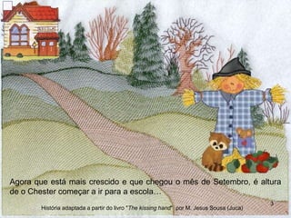 Agora que está mais crescido e que chegou o mês de Setembro, é altura
de o Chester começar a ir para a escola…
3
História adaptada a partir do livro "The kissing hand" por M. Jesus Sousa (Juca)
 