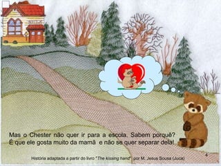 Mas o Chester não quer ir para a escola. Sabem porquê?
É que ele gosta muito da mamã e não se quer separar dela!
4
História adaptada a partir do livro "The kissing hand" por M. Jesus Sousa (Juca)
 