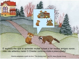 E explicou-lhe que ia aprender muitas coisas e ter muitos amigos novos…
mas não adiantou nada! O Chester continua triste e preocupado!
7
História adaptada a partir do livro "The kissing hand" por M. Jesus Sousa (Juca)
 