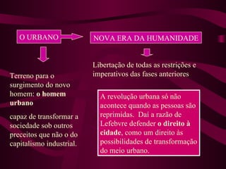 O URBANO NOVA ERA DA HUMANIDADE Libertação de todas as restrições e imperativos das fases anteriores Terreno para o surgimento do novo homem:  o homem urbano capaz de transformar a sociedade sob outros preceitos que não o do capitalismo industrial. A revolução urbana só não acontece quando as pessoas são reprimidas.  Daí a razão de Lefebvre defender  o direito à cidade , como um direito às possibilidades de transformação do meio urbano. 