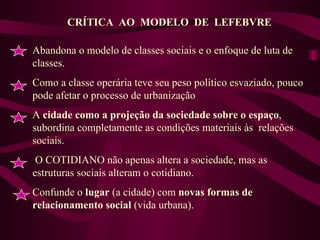 CRÍTICA  AO  MODELO  DE  LEFEBVRE Abandona o modelo de classes sociais e o enfoque de luta de classes. Como a classe operária teve seu peso político esvaziado, pouco pode afetar o processo de urbanização A  cidade como a projeção da sociedade sobre o espaço , subordina completamente as condições materiais às  relações sociais. O COTIDIANO não apenas altera a sociedade, mas as estruturas sociais alteram o cotidiano. Confunde o  lugar  (a cidade) com  novas formas de relacionamento social  (vida urbana). 