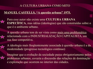 MANUEL CASTELLS, “A questão urbana” 1975. A CULTURA URBANA COMO MITO Para esse autor não existe uma  CULTURA URBANA ESPECÍFICA , mas idéias (ideologias) que são construídas sobre o que é o ambiente urbano. A questão urbana tem de ser vista como  mais uma problemática  relacionada com a INDUSTRIALIZAÇÃO CAPITALISTA, em sua fase competitiva. A ideologia mais freqüentemente associada à questão urbana é a da modernidade (progresso tecnológico contínuo) Imaginar que a evolução da sociedade passa obrigatoriamente pelos problemas urbanos, esvazia a discussão das relações de dominação e exploração que ocorrem no interior das cidades. 