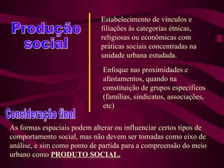 Produção social Estabelecimento de vínculos e filiações às categorias étnicas, religiosas ou econômicas com práticas sociais concentradas na unidade urbana estudada. Enfoque nas proximidades e afastamentos, quando na constituição de grupos específicos (famílias, sindicatos, associações, etc) Consideração final As formas espaciais podem alterar ou influenciar certos tipos de comportamento social, mas não devem ser tomadas como eixo de análise, e sim como ponto de partida para a compreensão do meio urbano como  PRODUTO SOCIAL.   