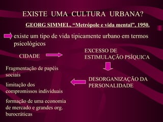 EXISTE  UMA  CULTURA  URBANA? GEORG SIMMEL, “Metrópole e vida mental”, 1950. existe um tipo de vida tipicamente urbano em termos psicológicos CIDADE EXCESSO DE ESTIMULAÇÃO PSÍQUICA DESORGANIZAÇÃO DA PERSONALIDADE Fragmentação de papéis sociais limitação dos compromissos individuais formação de uma economia de mercado e grandes org. burocráticas 