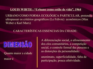 LOUIS WIRTH : “Urbano como estilo de vida”, 1964 URBANO COMO FORMA ECOLÓGICA PARTICULAR, pretendia ultrapassar os critérios geográficos (Le Febvre)  econômicos (Max Weber e Karl Marx) CARACTERÍSTICAS ESSENCIAS DA CIDADE: DIMENSÃO Quanto maior a cidade maior é A diferenciação social, o afrouxamento dos elos comunitários, a competição social, o controle formal das pessoas e as distorções da personalidade: anonimato, superficialidade, falta de participação, pouca afetividade. 