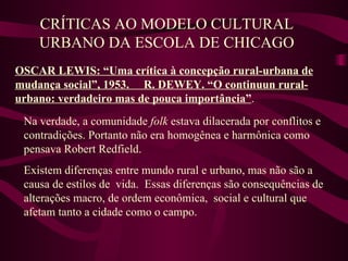 CRÍTICAS AO MODELO CULTURAL URBANO DA ESCOLA DE CHICAGO OSCAR LEWIS: “Uma crítica à concepção rural-urbana de mudança social”, 1953.  R. DEWEY. “O continuun rural-urbano: verdadeiro mas de pouca importância” . Na verdade, a comunidade  folk  estava dilacerada por conflitos e contradições. Portanto não era homogênea e harmônica como pensava Robert Redfield.  Existem diferenças entre mundo rural e urbano, mas não são a causa de estilos de  vida.  Essas diferenças são consequências de alterações macro, de ordem econômica,  social e cultural que afetam tanto a cidade como o campo. 