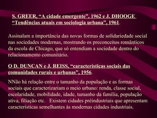 S. GREER, “A cidade emergente”, 1962 e J. DHOOGE  “Tendências atuais em sociologia urbana”, 1961 . Assinalam a importância das novas formas de solidariedade social nas sociedades modernas, mostrando os preconceitos românticos da escola de Chicago, que só entendiam a sociedade dentro do relacionamento comunitário. O D. DUNCAN e J. REISS, “características sociais das comunidades rurais e urbanas”, 1956 . NNão há relação entre o tamanho da população e as formas sociais que caracterizariam o meio urbano: renda, classe social, escolaridade, mobilidade, idade, tamanho da família, população ativa, filiação etc.  Existem cidades préindustriais que apresentam características semelhantes às modernas cidades industriais. 