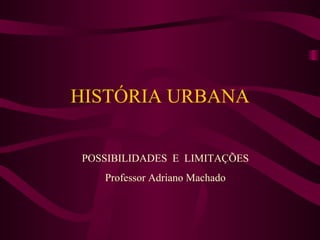HISTÓRIA URBANA POSSIBILIDADES  E  LIMITAÇÕES Professor Adriano Machado 