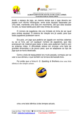 DIRECÇÃO REGIONAL DE EDUCAÇÃO DO ALENTEJO
                      AGRUPAMENTO DE ESCOLAS DE CUBA (135045)
                                  Escola Básica Fialho de Almeida (330978)


dividir o espaço de jogo, ao mesmo tempo que o jogo deveria ser
jogado num recinto rectangular, entre duas equipas separadas por
uma rede, mantendo uma bola em movimento, até que esta tocasse
no solo, ou fosse batida para além dos limites do campo.

      O número de jogadores não era limitado só tinha de ser igual
para ambas equipas. O sistema de rotação era já usado, para que
todos jogadores pudessem servir.

      Era pois, um jogo que poderia ser jogado em recintos cobertos
ou ao ar livre, por um qualquer número de jogadores, que não
precisavam de material para bater a bola, pois poderiam fazê-lo com
as próprias mãos. A dificuldade estava em arranjar uma bola de
grandes dimensões e de pouco peso, que se adaptasse ao tipo de
jogo que se havia idealizado.

      Como a bola de basquetebol era muito pesada, começou por se
usar a sua câmara, o que também se tornava demasiado leve.

       Foi então que a firma A. G. Spalding & Brothers criou uma bola
idêntica à dos tempos actuais.




       criou uma bola idêntica à dos tempos actuais.


Largo da Feira - 7940 CUBA -    284 419 920 - Fax 284 419 929
E-mail – ebijicuba@mail.telepac.pt     Contribuinte nº 600078477
 