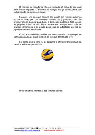 O número de jogadores não era limitado só tinha de ser igual
para ambas equipas. O sistema de rotação era já usado, para que
todos jogadores pudessem servir.

      Era pois, um jogo que poderia ser jogado em recintos cobertos
ou ao ar livre, por um qualquer número de jogadores, que não
precisavam de material para bater a bola, pois poderiam fazê-lo com
as próprias mãos. A dificuldade estava em arranjar uma bola de
grandes dimensões e de pouco peso, que se adaptasse ao tipo de
jogo que se havia idealizado.

      Como a bola de basquetebol era muito pesada, começou por se
usar a sua câmara, o que também se tornava demasiado leve.

      Foi então que a firma A. G. Spalding & Brothers criou uma bola
idêntica à dos tempos actuais.




       criou uma bola idêntica à dos tempos actuais.




Largo da Feira - 7940 CUBA -    284 419 920 - Fax 284 419 929
E-mail – ebijicuba@mail.telepac.pt     Contribuinte nº 600078477
 