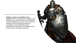 • 2 Defina as regras e os princípios do seu
mundo. Se for uma fantasia cheia de goblins, você
não pode ter um alien atacando seu protagonista!
É preciso estabelecer leis, como o que se pode ou
não fazer, onde que algo pode sempre ser
encontrado e o que é proibido ou não. É
importante ser consistente. Você também precisa
de leis da física, não só governamental
Esta Foto de Autor Desconhecido está licenciado em CC BY-NC-SA
 