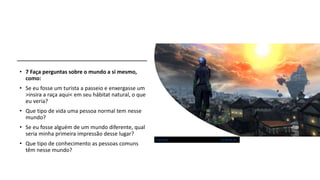 • 7 Faça perguntas sobre o mundo a si mesmo,
como:
• Se eu fosse um turista a passeio e enxergasse um
>insira a raça aqui< em seu hábitat natural, o que
eu veria?
• Que tipo de vida uma pessoa normal tem nesse
mundo?
• Se eu fosse alguém de um mundo diferente, qual
seria minha primeira impressão desse lugar?
• Que tipo de conhecimento as pessoas comuns
têm nesse mundo?
Esta Foto de Autor Desconhecido está licenciado em CC BY-NC-SA
 