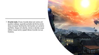 • 8 Junte tudo. O seu mundo deve ser como um
quebra-cabeça: quando juntado da forma certa
deve encaixar facilmente, formando um cenário
perfeito. Daqui em diante, revise e decida o que
editar e qual será o papel desse mundo na sua
história.
Esta Foto de Autor Desconhecido está licenciado em CC BY-NC-SA
 