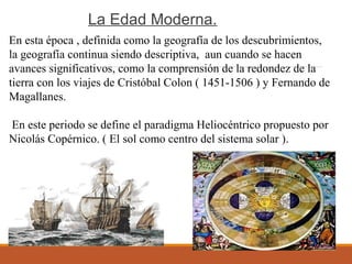 La Edad Moderna.
En esta época , definida como la geografía de los descubrimientos,
la geografía continua siendo descriptiva, aun cuando se hacen
avances significativos, como la comprensión de la redondez de la
tierra con los viajes de Cristóbal Colon ( 1451-1506 ) y Fernando de
Magallanes.
En este periodo se define el paradigma Heliocéntrico propuesto por
Nicolás Copérnico. ( El sol como centro del sistema solar ).
 