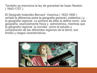 También se menciona la ley de gravedad de Isaac Newton
( 1642-1727 ).
El Geógrafo holandés Bernard Varenius ( 1622-1650 )
señaló la diferencia entre la geografía general ( sistémica ) y
la geografía regional. La primera de ellas la define como una
geografía esencialmente física y astronómica, mientras que
la geografía regional la concibe como el estudio y
comparación de las diferentes regiones de la tierra, sus
limites y rasgos característicos.
 