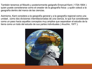 También tenemos al filósofo y posteriormente geógrafo Emanuel Kant ( 1724-1804 )
quien puede considerarse como el creador de la geografía física y quién colocó a la
geografía dentro del marco de las ciencias.
Asimismo, Kant considera a la geografía general y a la geografía regional como una
unidad , como dos divisiones interrelacionadas de una ciencia, lo que fue considerado
como un paso hacia aquellos conceptos muy amplios que separaban el estudio de la
tierra como un todo del estudio de sus partes individuales ( Anuchin, 1977 ).
 