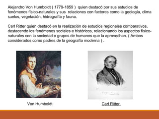 Alejandro Von Humboldt ( 1779-1859 ) quien destacó por sus estudios de
fenómenos físico-naturales y sus relaciones con factores como la geología, clima
suelos, vegetación, hidrografía y fauna.
Carl Ritter quien destacó en la realización de estudios regionales comparativos,
destacando los fenómenos sociales e históricos, relacionando los aspectos físico-
naturales con la sociedad o grupos de humanos que la aprovechan. ( Ambos
considerados como padres de la geografía moderna ) .
Von Humboldt. Carl Ritter.
 