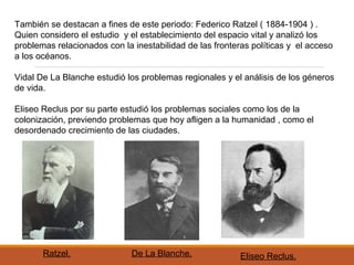 También se destacan a fines de este periodo: Federico Ratzel ( 1884-1904 ) .
Quien considero el estudio y el establecimiento del espacio vital y analizó los
problemas relacionados con la inestabilidad de las fronteras políticas y el acceso
a los océanos.
Vidal De La Blanche estudió los problemas regionales y el análisis de los géneros
de vida.
Eliseo Reclus por su parte estudió los problemas sociales como los de la
colonización, previendo problemas que hoy afligen a la humanidad , como el
desordenado crecimiento de las ciudades.
Ratzel. De La Blanche. Eliseo Reclus.
 