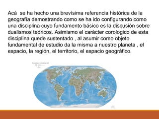 Acá se ha hecho una brevísima referencia histórica de la
geografía demostrando como se ha ido configurando como
una disciplina cuyo fundamento básico es la discusión sobre
dualismos teóricos. Asimismo el carácter corologico de esta
disciplina quede sustentado , al asumir como objeto
fundamental de estudio da la misma a nuestro planeta , el
espacio, la región, el territorio, el espacio geográfico.
 