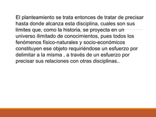El planteamiento se trata entonces de tratar de precisar
hasta donde alcanza esta disciplina, cuales son sus
límites que, como la historia, se proyecta en un
universo ilimitado de conocimientos, pues todos los
fenómenos físico-naturales y socio-económicos
constituyen ese objeto requiriéndose un esfuerzo por
delimitar a la misma , a través de un esfuerzo por
precisar sus relaciones con otras disciplinas..
 