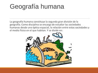 Geografía humana
La geografía humana constituye la segunda gran división de la
geografía. Como disciplina se encarga de estudiar las sociedades
humanas desde una óptica espacial, la relación entre estas sociedades y
el medio físico en el que habitan. Y se divide en:
 
