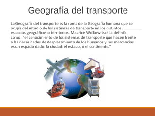 Geografía del transporte
La Geografía del transporte es la rama de la Geografía humana que se
ocupa del estudio de los sistemas de transporte en los distintos
espacios geográficos o territorios. Maurice Wolkowitsch la definió
como: “el conocimiento de los sistemas de transporte que hacen frente
a las necesidades de desplazamiento de los humanos y sus mercancías
es un espacio dado: la ciudad, el estado, o el continente.”
 