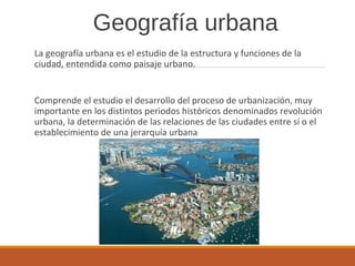Geografía urbana
La geografía urbana es el estudio de la estructura y funciones de la
ciudad, entendida como paisaje urbano.
Comprende el estudio el desarrollo del proceso de urbanización, muy
importante en los distintos periodos históricos denominados revolución
urbana, la determinación de las relaciones de las ciudades entre sí o el
establecimiento de una jerarquía urbana
 