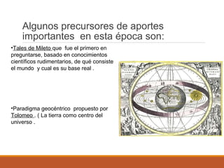 •Tales de Mileto que fue el primero en
preguntarse, basado en conocimientos
científicos rudimentarios, de qué consiste
el mundo y cual es su base real .
•Paradigma geocéntrico propuesto por
Tolomeo . ( La tierra como centro del
universo .
Algunos precursores de aportes
importantes en esta época son:
 