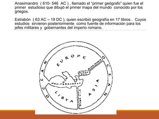 Anaximandro ( 610- 546 AC ) , llamado el “primer geógrafo” quien fue el
primer estudioso que dibujó el primer mapa del mundo conocido por los
griegos.
Estrabón ( 63 AC – 19 DC ), quien escribió geografía en 17 libros . Cuyos
estudios sirvieron posteriormente como fuente de información para los
jefes militares y gobernantes del imperio romano.
 