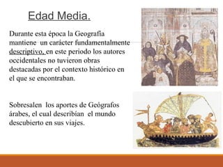 Edad Media.
Durante esta época la Geografía
mantiene un carácter fundamentalmente
descriptivo, en este periodo los autores
occidentales no tuvieron obras
destacadas por el contexto histórico en
el que se encontraban.
Sobresalen los aportes de Geógrafos
árabes, el cual describían el mundo
descubierto en sus viajes.
 