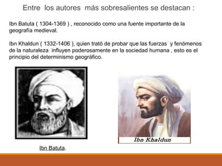 Entre los autores más sobresalientes se destacan :
Ibn Batuta ( 1304-1369 ) , reconocido como una fuente importante de la
geografía medieval.
Ibn Khaldun ( 1332-1406 ), quien trató de probar que las fuerzas y fenómenos
de la naturaleza influyen poderosamente en la sociedad humana , esto es el
principio del determinismo geográfico.
Ibn Batuta.
 