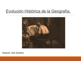 Evolución Histórica de la Geografía.
Docente: Jhon Quintero
 