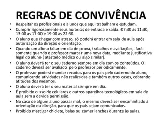 REGRAS DE CONVIVÊNCIA
• Respeitar os profissionais e alunos que aqui trabalham e estudam.
• Cumprir rigorosamente seus horários de entrada e saída: 07:30 às 11:30,
13:00 às 17:00 e 19:00 às 22:30.
• O aluno que chegar com atraso, só poderá entrar em sala de aula após
autorização da direção e orientação.
• Quando um aluno faltar em dia de prova, trabalhos e avaliações, fará
somente quando o professor marcar uma nova data, mediante justificativa
legal do aluno ( atestado médico ou algo similar).
• O aluno deverá ter o seu caderno sempre em dia com os conteúdos. O
caderno deverá ser avaliado pelo professor periodicamente.
• O professor poderá mandar recados para os pais pelo caderno do aluno,
comunicando atividades não realizadas e também outros casos, cobrando
atitudes dos mesmos.
• O aluno deverá ter o seu material sempre em dia.
• É proibido o uso de celulares e outros aparelhos tecnológicos em sala de
aula sem a devida permissão.
• No caso de algum aluno passar mal, o mesmo deverá ser encaminhado à
orientação ou direção, para que os pais sejam comunicados.
• Proibido mastigar chiclete, balas ou comer lanches durante às aulas.
 