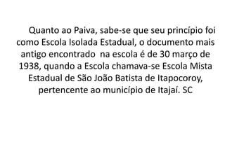 Quanto ao Paiva, sabe-se que seu princípio foi
como Escola Isolada Estadual, o documento mais
antigo encontrado na escola é de 30 março de
1938, quando a Escola chamava-se Escola Mista
Estadual de São João Batista de Itapocoroy,
pertencente ao município de Itajaí. SC
 