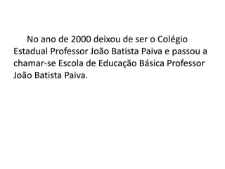 No ano de 2000 deixou de ser o Colégio
Estadual Professor João Batista Paiva e passou a
chamar-se Escola de Educação Básica Professor
João Batista Paiva.
 