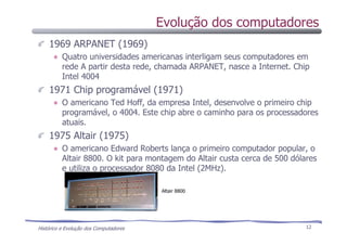 Histórico e Evolução dos Computadores 12
1969 ARPANET (1969)
Quatro universidades americanas interligam seus computadores em
rede A partir desta rede, chamada ARPANET, nasce a Internet. Chip
Intel 4004
1971 Chip programável (1971)
O americano Ted Hoff, da empresa Intel, desenvolve o primeiro chip
programável, o 4004. Este chip abre o caminho para os processadores
atuais.
1975 Altair (1975)
O americano Edward Roberts lança o primeiro computador popular, o
Altair 8800. O kit para montagem do Altair custa cerca de 500 dólares
e utiliza o processador 8080 da Intel (2MHz).
Altair 8800
Evolução dos computadores
 