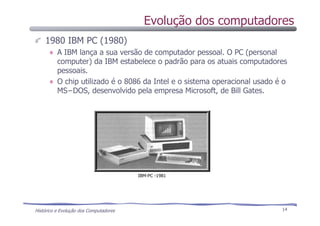 Histórico e Evolução dos Computadores 14
1980 IBM PC (1980)
A IBM lança a sua versão de computador pessoal. O PC (personal
computer) da IBM estabelece o padrão para os atuais computadores
pessoais.
O chip utilizado é o 8086 da Intel e o sistema operacional usado é o
MS−DOS, desenvolvido pela empresa Microsoft, de Bill Gates.
IBM-PC -1981
Evolução dos computadores
 